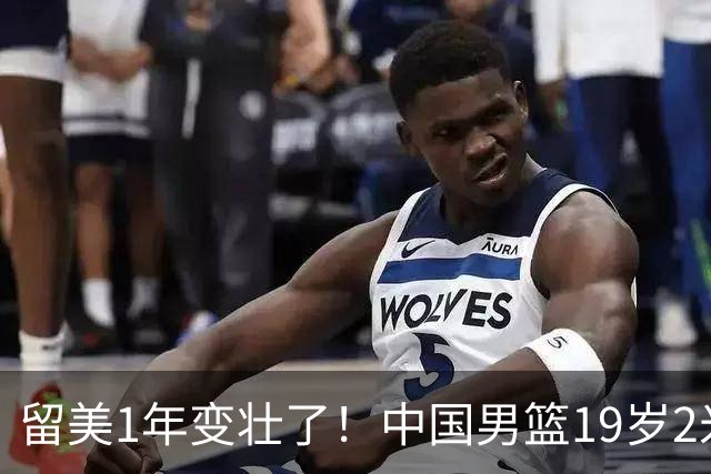 留美1年变壮了！中国男篮19岁2米06新星蜕变：效力NCAA名校，化身魔鬼筋肉人